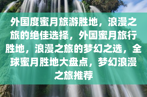 外国度蜜月旅游胜地，浪漫之旅的绝佳选择，外国蜜月旅行胜地，浪漫之旅的梦幻之选，全球蜜月胜地大盘点，梦幻浪漫之旅推荐