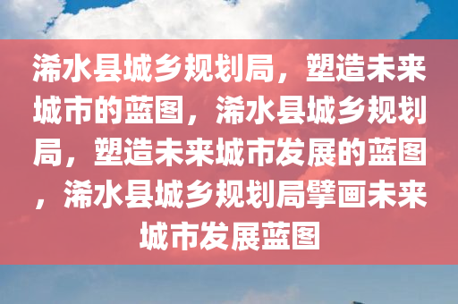 浠水县城乡规划局，塑造未来城市的蓝图，浠水县城乡规划局，塑造未来城市发展的蓝图，浠水县城乡规划局擘画未来城市发展蓝图