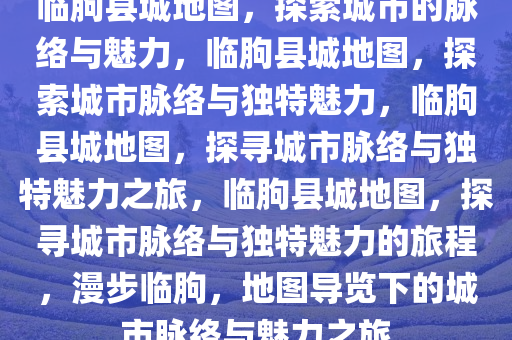 临朐县城地图，探索城市的脉络与魅力，临朐县城地图，探索城市脉络与独特魅力，临朐县城地图，探寻城市脉络与独特魅力之旅，临朐县城地图，探寻城市脉络与独特魅力的旅程，漫步临朐，地图导览下的城市脉络与魅力之旅