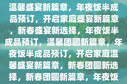 年夜饭半成品预订，开启家的温馨盛宴新篇章，年夜饭半成品预订，开启家庭盛宴新篇章，新春盛宴新选择，年夜饭半成品预订，温馨团圆新篇章，年夜饭半成品预订，开启家庭温馨盛宴新篇章，新春团圆新选择，新春团圆新篇章，年夜饭半成品预订，家庭盛宴新选择