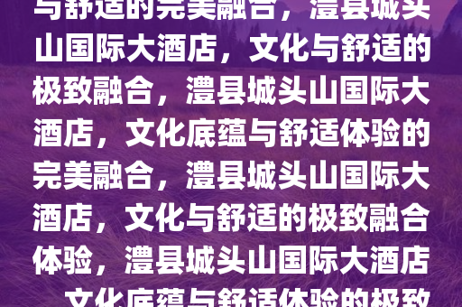 澧县城头山国际大酒店，文化与舒适的完美融合，澧县城头山国际大酒店，文化与舒适的极致融合，澧县城头山国际大酒店，文化底蕴与舒适体验的完美融合，澧县城头山国际大酒店，文化与舒适的极致融合体验，澧县城头山国际大酒店，文化底蕴与舒适体验的极致盛宴