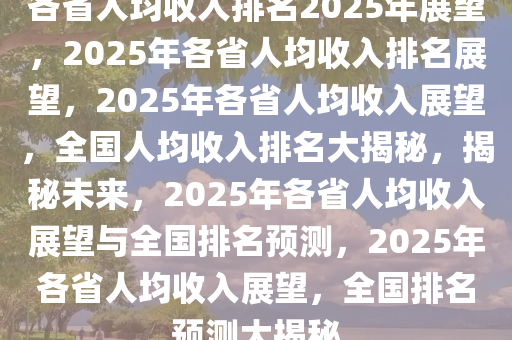 各省人均收入排名2025年展望，2025年各省人均收入排名展望，2025年各省人均收入展望，全国人均收入排名大揭秘，揭秘未来，2025年各省人均收入展望与全国排名预测，2025年各省人均收入展望，全国排名预测大揭秘