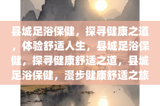 县城足浴保健，探寻健康之道，体验舒适人生，县城足浴保健，探寻健康舒适之道，县城足浴保健，漫步健康舒适之旅