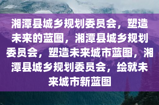 湘潭县城乡规划委员会，塑造未来的蓝图，湘潭县城乡规划委员会，塑造未来城市蓝图，湘潭县城乡规划委员会，绘就未来城市新蓝图