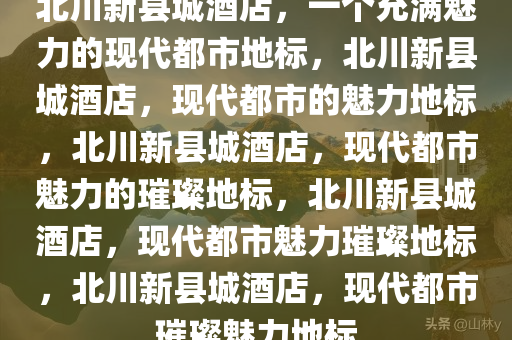 北川新县城酒店，一个充满魅力的现代都市地标，北川新县城酒店，现代都市的魅力地标，北川新县城酒店，现代都市魅力的璀璨地标，北川新县城酒店，现代都市魅力璀璨地标，北川新县城酒店，现代都市璀璨魅力地标
