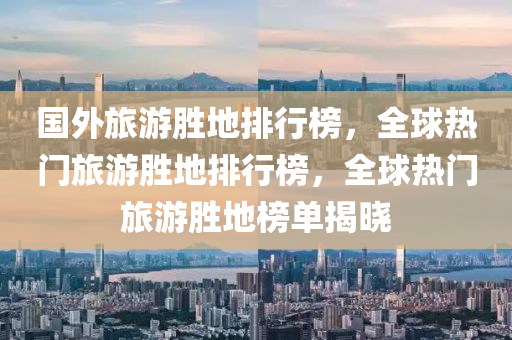国外旅游胜地排行榜，全球热门旅游胜地排行榜，全球热门旅游胜地榜单揭晓