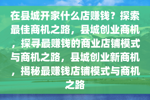 在县城开家什么店赚钱？探索最佳商机之路，县城创业商机，探寻最赚钱的商业店铺模式与商机之路，县城创业新商机，揭秘最赚钱店铺模式与商机之路