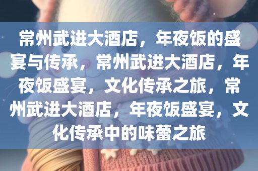 常州武进大酒店，年夜饭的盛宴与传承，常州武进大酒店，年夜饭盛宴，文化传承之旅，常州武进大酒店，年夜饭盛宴，文化传承中的味蕾之旅