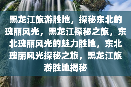 黑龙江旅游胜地，探秘东北的瑰丽风光，黑龙江探秘之旅，东北瑰丽风光的魅力胜地，东北瑰丽风光探秘之旅，黑龙江旅游胜地揭秘