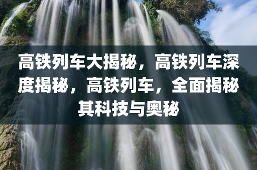 高铁列车大揭秘，高铁列车深度揭秘，高铁列车，全面揭秘其科技与奥秘