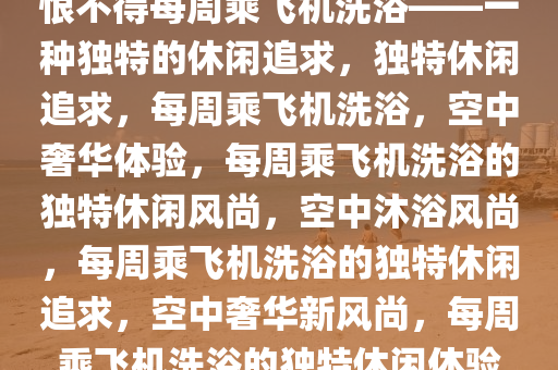 恨不得每周乘飞机洗浴——一种独特的休闲追求，独特休闲追求，每周乘飞机洗浴，空中奢华体验，每周乘飞机洗浴的独特休闲风尚，空中沐浴风尚，每周乘飞机洗浴的独特休闲追求，空中奢华新风尚，每周乘飞机洗浴的独特休闲体验