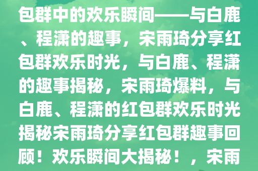 宋雨琦爆料，与白鹿、程潇的红包群趣事，宋雨琦爆料，红包群中的欢乐瞬间——与白鹿、程潇的趣事，宋雨琦分享红包群欢乐时光，与白鹿、程潇的趣事揭秘，宋雨琦爆料，与白鹿、程潇的红包群欢乐时光揭秘宋雨琦分享红包群趣事回顾！欢乐瞬间大揭秘！，宋雨琦揭秘红包群欢乐时光，与白鹿、程潇趣事大公开