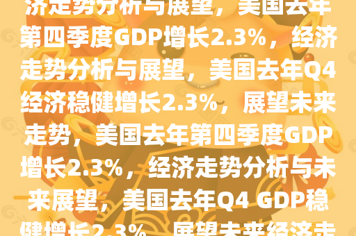 美国去年Q4GDP增长2.3%，经济走势分析与展望，美国去年第四季度GDP增长2.3%，经济走势分析与展望，美国去年Q4经济稳健增长2.3%，展望未来走势，美国去年第四季度GDP增长2.3%，经济走势分析与未来展望，美国去年Q4 GDP稳健增长2.3%，展望未来经济走势