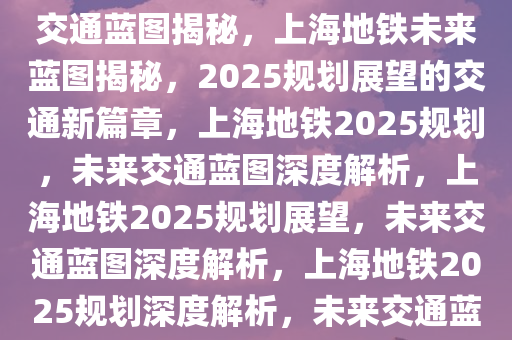 上海地铁2025规划展望，未来交通蓝图揭秘，上海地铁未来蓝图揭秘，2025规划展望的交通新篇章，上海地铁2025规划，未来交通蓝图深度解析，上海地铁2025规划展望，未来交通蓝图深度解析，上海地铁2025规划深度解析，未来交通蓝图全景展望