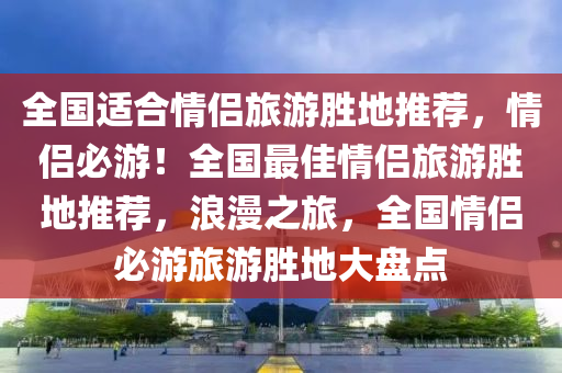 全国适合情侣旅游胜地推荐，情侣必游！全国最佳情侣旅游胜地推荐，浪漫之旅，全国情侣必游旅游胜地大盘点