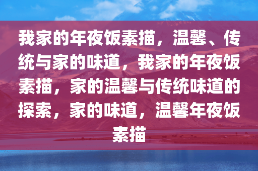 我家的年夜饭素描，温馨、传统与家的味道，我家的年夜饭素描，家的温馨与传统味道的探索，家的味道，温馨年夜饭素描