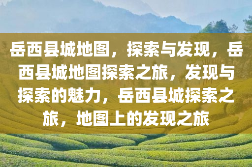 岳西县城地图，探索与发现，岳西县城地图探索之旅，发现与探索的魅力，岳西县城探索之旅，地图上的发现之旅