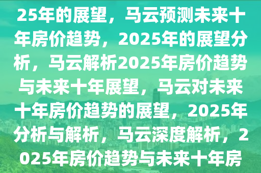 马云谈未来十年房价趋势，2025年的展望，马云预测未来十年房价趋势，2025年的展望分析，马云解析2025年房价趋势与未来十年展望，马云对未来十年房价趋势的展望，2025年分析与解析，马云深度解析，2025年房价趋势与未来十年房产市场展望