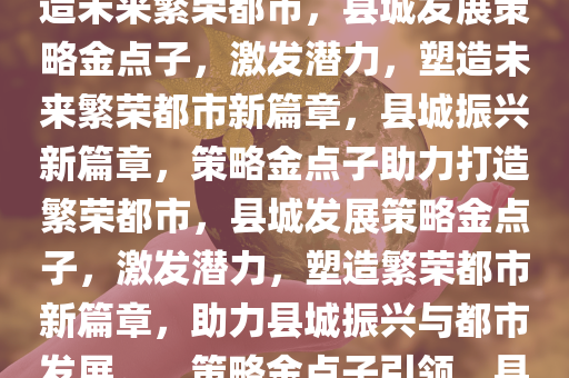 县城发展金点子，激发潜力，打造未来繁荣都市，县城发展策略金点子，激发潜力，塑造未来繁荣都市新篇章，县城振兴新篇章，策略金点子助力打造繁荣都市，县城发展策略金点子，激发潜力，塑造繁荣都市新篇章，助力县城振兴与都市发展。，策略金点子引领，县城振兴与都市繁荣新篇章