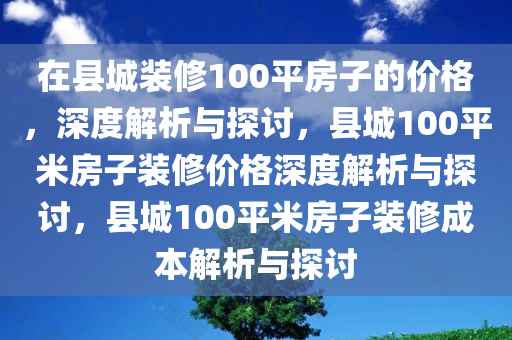在县城装修100平房子的价格，深度解析与探讨，县城100平米房子装修价格深度解析与探讨，县城100平米房子装修成本解析与探讨