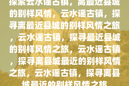 探索云水谣古镇，离最近县城的别样风情，云水谣古镇，探寻离最近县城的别样风情之旅，云水谣古镇，探寻最近县城的别样风情之旅，云水谣古镇，探寻离县城最近的别样风情之旅，云水谣古镇，探寻离县城最近的别样风情之旅