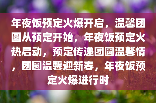 年夜饭预定火爆开启，温馨团圆从预定开始，年夜饭预定火热启动，预定传递团圆温馨情，团圆温馨迎新春，年夜饭预定火爆进行时