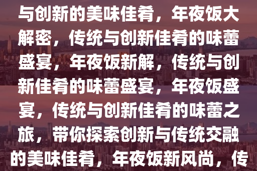 年夜饭做什么？带你探索传统与创新的美味佳肴，年夜饭大解密，传统与创新佳肴的味蕾盛宴，年夜饭新解，传统与创新佳肴的味蕾盛宴，年夜饭盛宴，传统与创新佳肴的味蕾之旅，带你探索创新与传统交融的美味佳肴，年夜饭新风尚，传统与创新佳肴的味蕾之旅