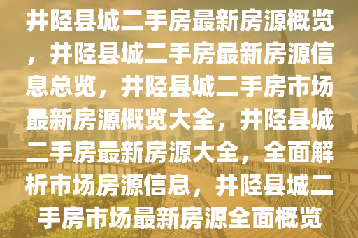 井陉县城二手房最新房源概览，井陉县城二手房最新房源信息总览，井陉县城二手房市场最新房源概览大全，井陉县城二手房最新房源大全，全面解析市场房源信息，井陉县城二手房市场最新房源全面概览