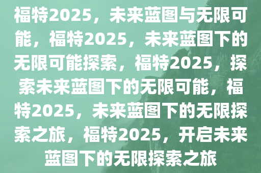 福特2025，未来蓝图与无限可能，福特2025，未来蓝图下的无限可能探索，福特2025，探索未来蓝图下的无限可能，福特2025，未来蓝图下的无限探索之旅，福特2025，开启未来蓝图下的无限探索之旅