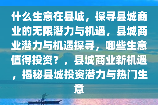 什么生意在县城，探寻县城商业的无限潜力与机遇，县城商业潜力与机遇探寻，哪些生意值得投资？，县城商业新机遇，揭秘县城投资潜力与热门生意