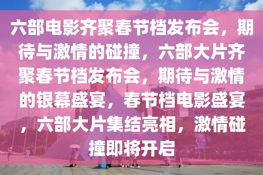 六部电影齐聚春节档发布会，期待与激情的碰撞，六部大片齐聚春节档发布会，期待与激情的银幕盛宴，春节档电影盛宴，六部大片集结亮相，激情碰撞即将开启