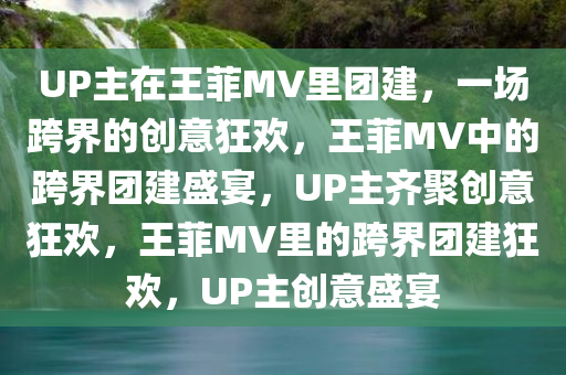 UP主在王菲MV里团建，一场跨界的创意狂欢，王菲MV中的跨界团建盛宴，UP主齐聚创意狂欢，王菲MV里的跨界团建狂欢，UP主创意盛宴