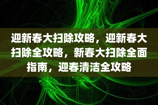 迎新春大扫除攻略，迎新春大扫除全攻略，新春大扫除全面指南，迎春清洁全攻略