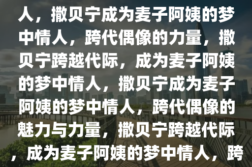 撒贝宁成为麦子阿姨的梦中情人，撒贝宁成为麦子阿姨的梦中情人，跨代偶像的力量，撒贝宁跨越代际，成为麦子阿姨的梦中情人，撒贝宁成为麦子阿姨的梦中情人，跨代偶像的魅力与力量，撒贝宁跨越代际，成为麦子阿姨的梦中情人，跨代偶像的魅力