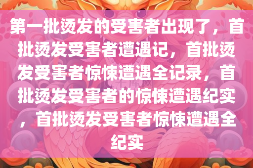第一批烫发的受害者出现了，首批烫发受害者遭遇记，首批烫发受害者惊悚遭遇全记录，首批烫发受害者的惊悚遭遇纪实，首批烫发受害者惊悚遭遇全纪实
