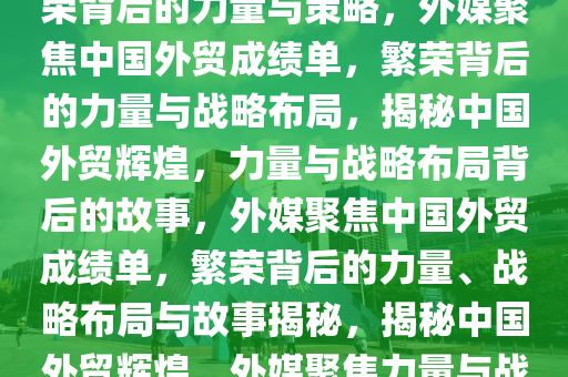 外媒聚焦中国外贸成绩单，繁荣背后的力量与策略，外媒聚焦中国外贸成绩单，繁荣背后的力量与战略布局，揭秘中国外贸辉煌，力量与战略布局背后的故事，外媒聚焦中国外贸成绩单，繁荣背后的力量、战略布局与故事揭秘，揭秘中国外贸辉煌，外媒聚焦力量与战略布局背后的故事