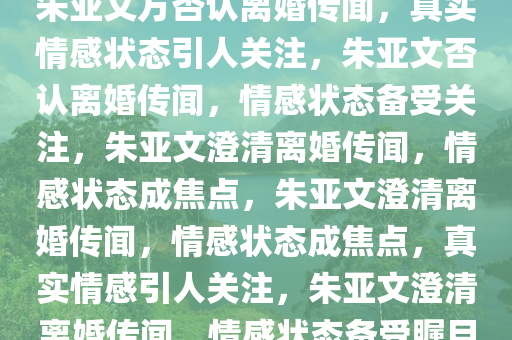 朱亚文方否认离婚传闻，真实情感状态引人关注，朱亚文否认离婚传闻，情感状态备受关注，朱亚文澄清离婚传闻，情感状态成焦点，朱亚文澄清离婚传闻，情感状态成焦点，真实情感引人关注，朱亚文澄清离婚传闻，情感状态备受瞩目
