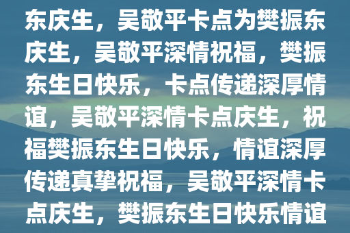 吴敬平卡点发文，深情为樊振东庆生，吴敬平卡点为樊振东庆生，吴敬平深情祝福，樊振东生日快乐，卡点传递深厚情谊，吴敬平深情卡点庆生，祝福樊振东生日快乐，情谊深厚传递真挚祝福，吴敬平深情卡点庆生，樊振东生日快乐情谊浓