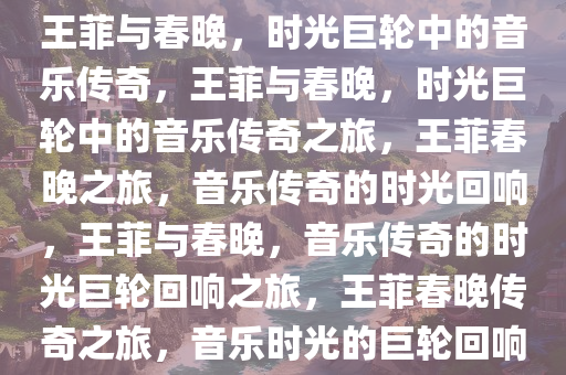 王菲与春晚，时光巨轮中的音乐传奇，王菲与春晚，时光巨轮中的音乐传奇之旅，王菲春晚之旅，音乐传奇的时光回响，王菲与春晚，音乐传奇的时光巨轮回响之旅，王菲春晚传奇之旅，音乐时光的巨轮回响