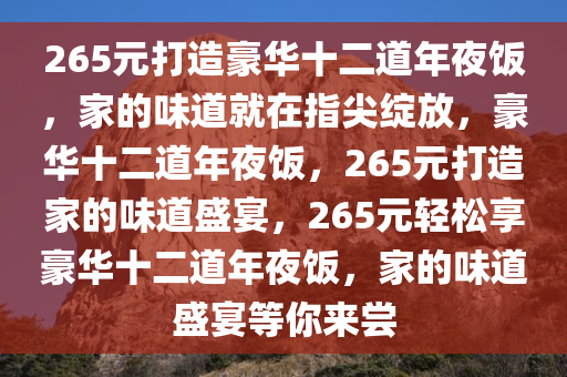 265元打造豪华十二道年夜饭，家的味道就在指尖绽放，豪华十二道年夜饭，265元打造家的味道盛宴，265元轻松享豪华十二道年夜饭，家的味道盛宴等你来尝