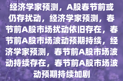 经济学家预测，A股春节前或仍存扰动，经济学家预测，春节前A股市场扰动依旧存在，春节前A股市场波动预期持续，经济学家预测，春节前A股市场波动持续存在，春节前A股市场波动预期持续加剧