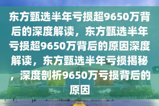 东方甄选半年亏损超9650万背后的深度解读，东方甄选半年亏损超9650万背后的原因深度解读，东方甄选半年亏损揭秘，深度剖析9650万亏损背后的原因