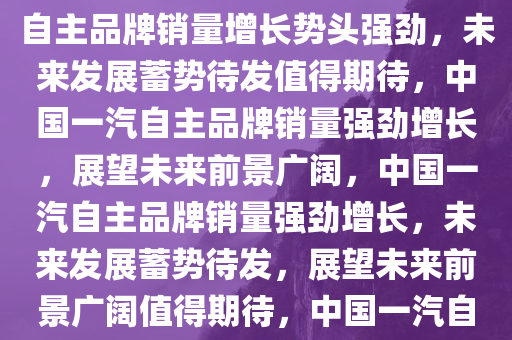 中国一汽自主品牌销量增长，蓄势待发，未来可期，中国一汽自主品牌销量增长势头强劲，未来发展蓄势待发值得期待，中国一汽自主品牌销量强劲增长，展望未来前景广阔，中国一汽自主品牌销量强劲增长，未来发展蓄势待发，展望未来前景广阔值得期待，中国一汽自主品牌销量强劲增长，未来前景广阔值得期待