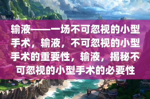 输液——一场不可忽视的小型手术，输液，不可忽视的小型手术的重要性，输液，揭秘不可忽视的小型手术的必要性