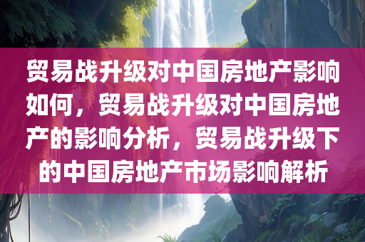 贸易战升级对中国房地产影响如何，贸易战升级对中国房地产的影响分析，贸易战升级下的中国房地产市场影响解析