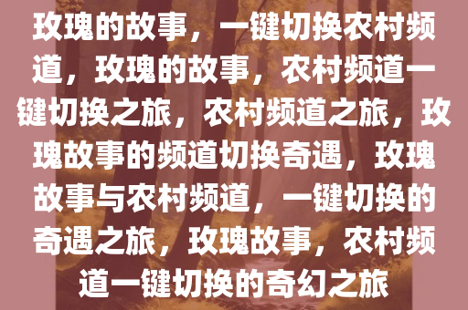 玫瑰的故事，一键切换农村频道，玫瑰的故事，农村频道一键切换之旅，农村频道之旅，玫瑰故事的频道切换奇遇，玫瑰故事与农村频道，一键切换的奇遇之旅，玫瑰故事，农村频道一键切换的奇幻之旅