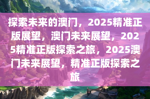 探索未来的澳门，2025精准正版展望，澳门未来展望，2025精准正版探索之旅，2025澳门未来展望，精准正版探索之旅