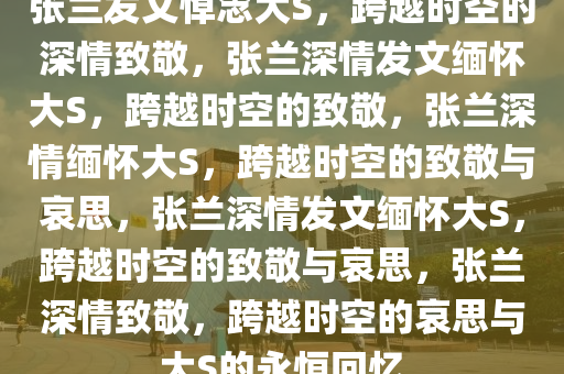 张兰发文悼念大S，跨越时空的深情致敬，张兰深情发文缅怀大S，跨越时空的致敬，张兰深情缅怀大S，跨越时空的致敬与哀思，张兰深情发文缅怀大S，跨越时空的致敬与哀思，张兰深情致敬，跨越时空的哀思与大S的永恒回忆
