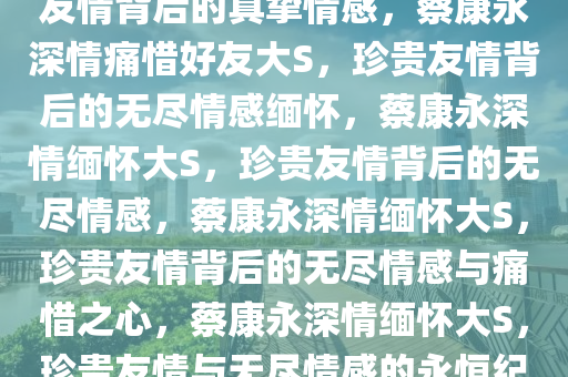 蔡康永深情痛惜好友大S，珍贵友情背后的真挚情感，蔡康永深情痛惜好友大S，珍贵友情背后的无尽情感缅怀，蔡康永深情缅怀大S，珍贵友情背后的无尽情感，蔡康永深情缅怀大S，珍贵友情背后的无尽情感与痛惜之心，蔡康永深情缅怀大S，珍贵友情与无尽情感的永恒纪念