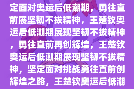 王楚钦回应奥运会后低潮期，坚韧不拔，勇往直前，王楚钦坚定面对奥运后低潮期，勇往直前展坚韧不拔精神，王楚钦奥运后低潮期展现坚韧不拔精神，勇往直前再创辉煌，王楚钦奥运后低潮期展现坚韧不拔精神，坚定面对挑战勇往直前创辉煌之路，王楚钦奥运后低潮期坚韧不拔，勇往直前再创辉煌